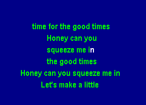 time for the good times
Honey can you
squeeze me in

the good times
Honey can you squeeze me in
Let's make a little