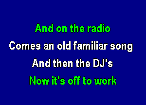 And on the radio

Comes an old familiar song

And then the DJ's
Now it's off to work