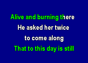 Alive and burning there

He asked her twice
to come along
That to this day is still