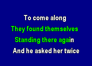 To come along
They found themselves

Standing there again

And he asked her twice