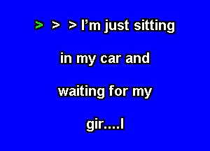 p .wrmjust sitting

in my car and

waiting for my

gir....l