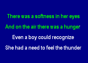 There was a softness in her eyes
And on the airthere was a hunger
Even a boy could recognize

She had a need to feel thethunder