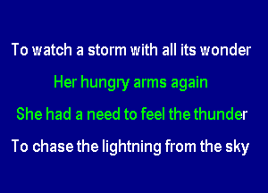 To watch a storm with all its wonder
Her hungry arms again

She had a need to feel thethunder

To chase the lightning from the sky