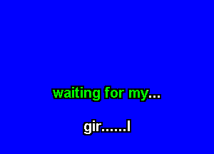 waiting for my...

gir ...... I