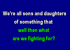 We're all sons and daughters

of something that
well then what
are we fighting for?
