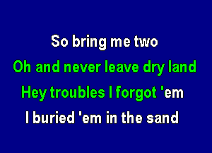 So bring me two
Oh and never leave dry land

Hey troubles I forgot 'em

I buried 'em in the sand