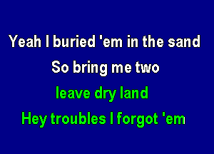 Yeah I buried 'em in the sand
So bring me two
leave dry land

Hey troubles I forgot 'em