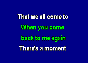 That we all come to
When you come

back to me again

There's a moment