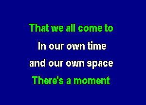 That we all come to

In our own time

and our own space

There's a moment