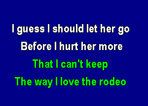 lguess I should let her go
Before I hurt her more

That I can't keep

The way I love the rodeo