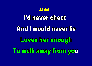 (Male)

I'd never cheat
And I would never lie
Loves her enough

To walk away from you