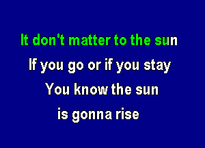 It don't matter to the sun

If you go or if you stay

You know the sun
is gonna rise