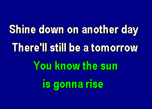 Shine down on another day

There'll still be a tomorrow
You know the sun
is gonna rise