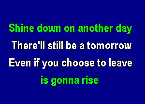 Shine down on another day

There'll still be a tomorrow
Even if you choose to leave
is gonna rise