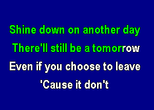 Shine down on another day

There'll still be a tomorrow
Even if you choose to leave
'Cause it don't