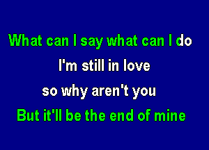 What can I say what can I do
I'm still in love

so why aren't you
But it'll be the end of mine