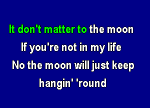 It don't matter to the moon
If you're not in my life

No the moon will just keep

hangin' 'round