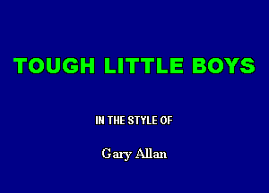 TOUGH LITTLE BOYS

Ill WE SIYLE OF

G ary Allan