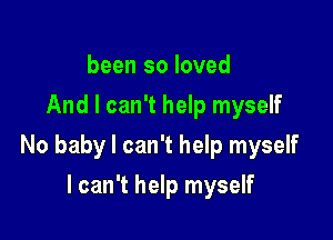 been so loved
And I can't help myself

No baby I can't help myself

I can't help myself