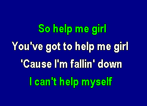 So help me girl
You've got to help me girl
'Cause I'm fallin' down

I can't help myself