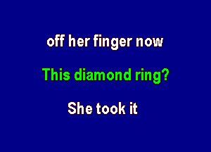 off her finger now

This diamond ring?

She took it