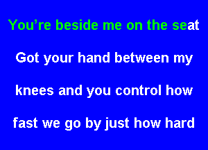 You,re beside me on the seat
Got your hand between my
knees and you control how

fast we go by just how hard