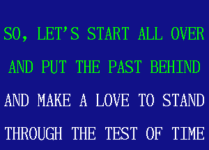 SO, LETS START ALL OVER
AND PUT THE PAST BEHIND
AND MAKE A LOVE TO STAND
THROUGH THE TEST OF TIME