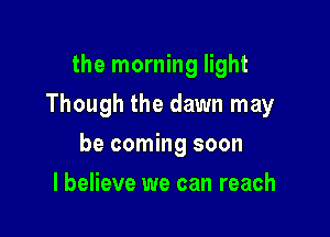 the morning light

Though the dawn may

be coming soon
I believe we can reach