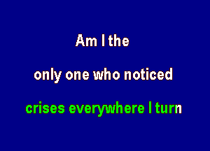 Am lthe

only one who noticed

crises everywhere I turn