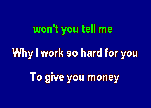 won't you tell me

Why I work so hard for you

To give you money