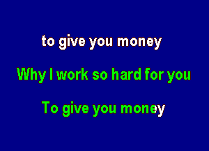 to give you money

Why I work so hard for you

To give you money