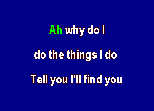 Ah why do I
dothethhgsldo

Tell you I'll find you