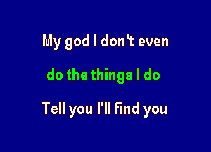 My god I don't even
dothethhgsldo

Tell you I'll find you