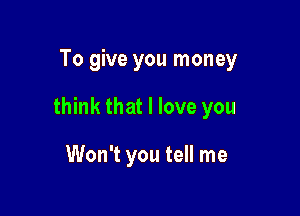 To give you money

think that I love you

Won't you tell me