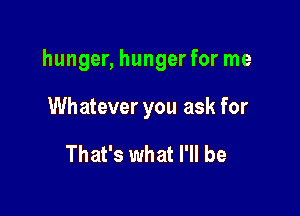 hunger, hunger for me

Whatever you ask for

That's what I'll be