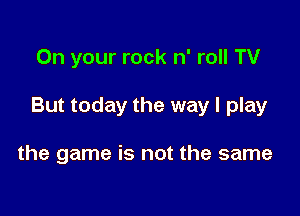 On your rock n' roll TV

But today the way I play

the game is not the same