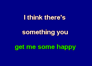 I think there's

something you

get me some happy