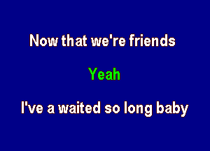 Now that we're friends

Yeah

I've a waited so long baby