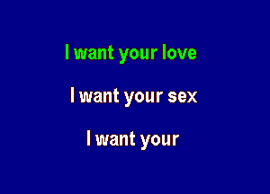 I want your love

I want your sex

I want your