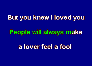 But you knew I loved you

People will always make

a lover feel a fool