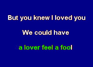 But you knew I loved you

We could have

a lover feel a fool