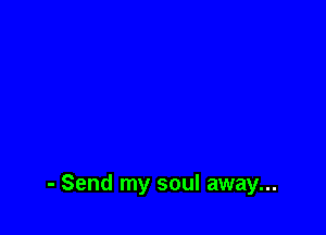 - Send my soul away...
