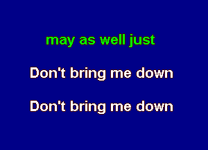 may as well just

Don't bring me down

Don't bring me down