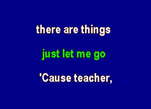 there are things

just let me go

'Cause teacher,