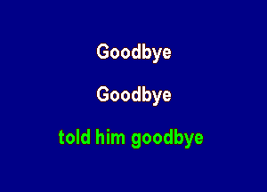 Goodbye
Goodbye

told him goodbye