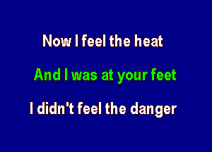 Now I feel the heat

And I was at your feet

I didn't feel the danger