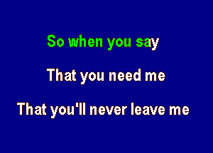 So when you say

That you need me

That you'll never leave me