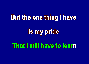 But the one thing I have

Is my pride

That I still have to learn