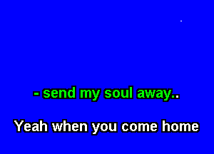 - send my soul away..

Yeah when you come home