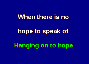 When there is no

hope to speak of

Hanging on to hope